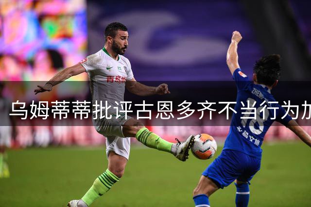 乌姆蒂蒂批评古恩多齐不当行为加剧赛场冲突
