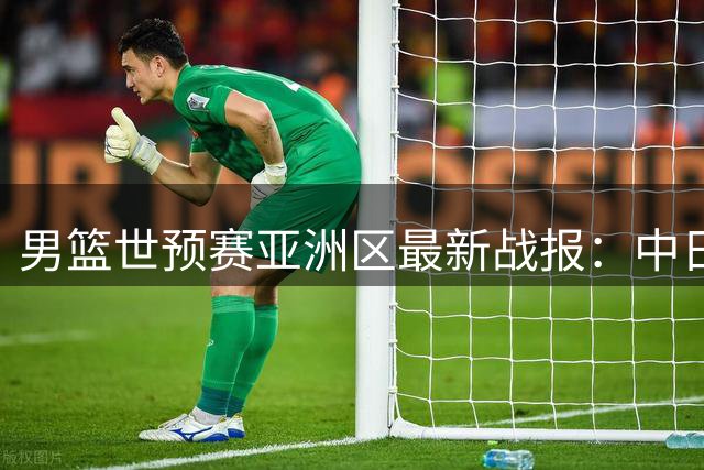 男篮世预赛亚洲区最新战报：中日黎三强奏凯 韩国遭遇滑铁卢